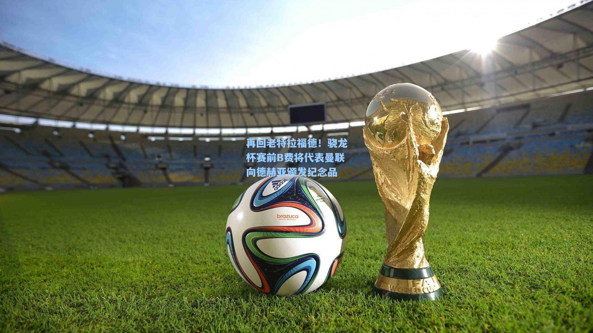 再回老特拉福德！骁龙杯赛前B费将代表曼联向德赫亚颁发纪念品